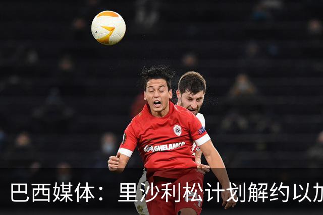 巴西媒体：里沙利松计划解约以加盟老东家瓦斯科达伽马